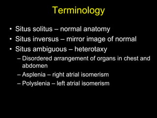 Terminology
• Situs solitus – normal anatomy
• Situs inversus – mirror image of normal
• Situs ambiguous – heterotaxy
  – Disordered arrangement of organs in chest and
    abdomen
  – Asplenia – right atrial isomerism
  – Polyslenia – left atrial isomerism
 