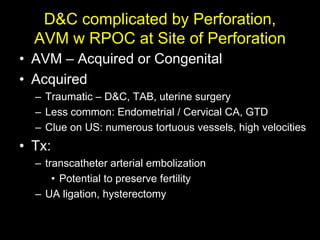 D&C complicated by Perforation,
  AVM w RPOC at Site of Perforation
• AVM – Acquired or Congenital
• Acquired
  – Traumatic – D&C, TAB, uterine surgery
  – Less common: Endometrial / Cervical CA, GTD
  – Clue on US: numerous tortuous vessels, high velocities
• Tx:
  – transcatheter arterial embolization
      • Potential to preserve fertility
  – UA ligation, hysterectomy
 