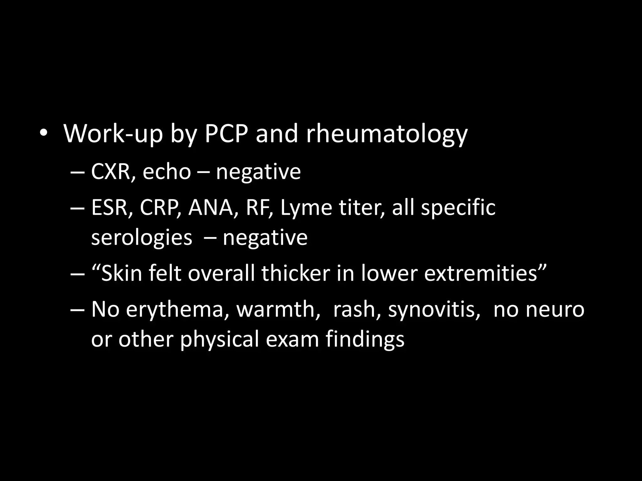 • Work-up by PCP and rheumatology
– CXR, echo – negative
– ESR, CRP, ANA, RF, Lyme titer, all specific
serologies – negative
– “Skin felt overall thicker in lower extremities”
– No erythema, warmth, rash, synovitis, no neuro
or other physical exam findings
 