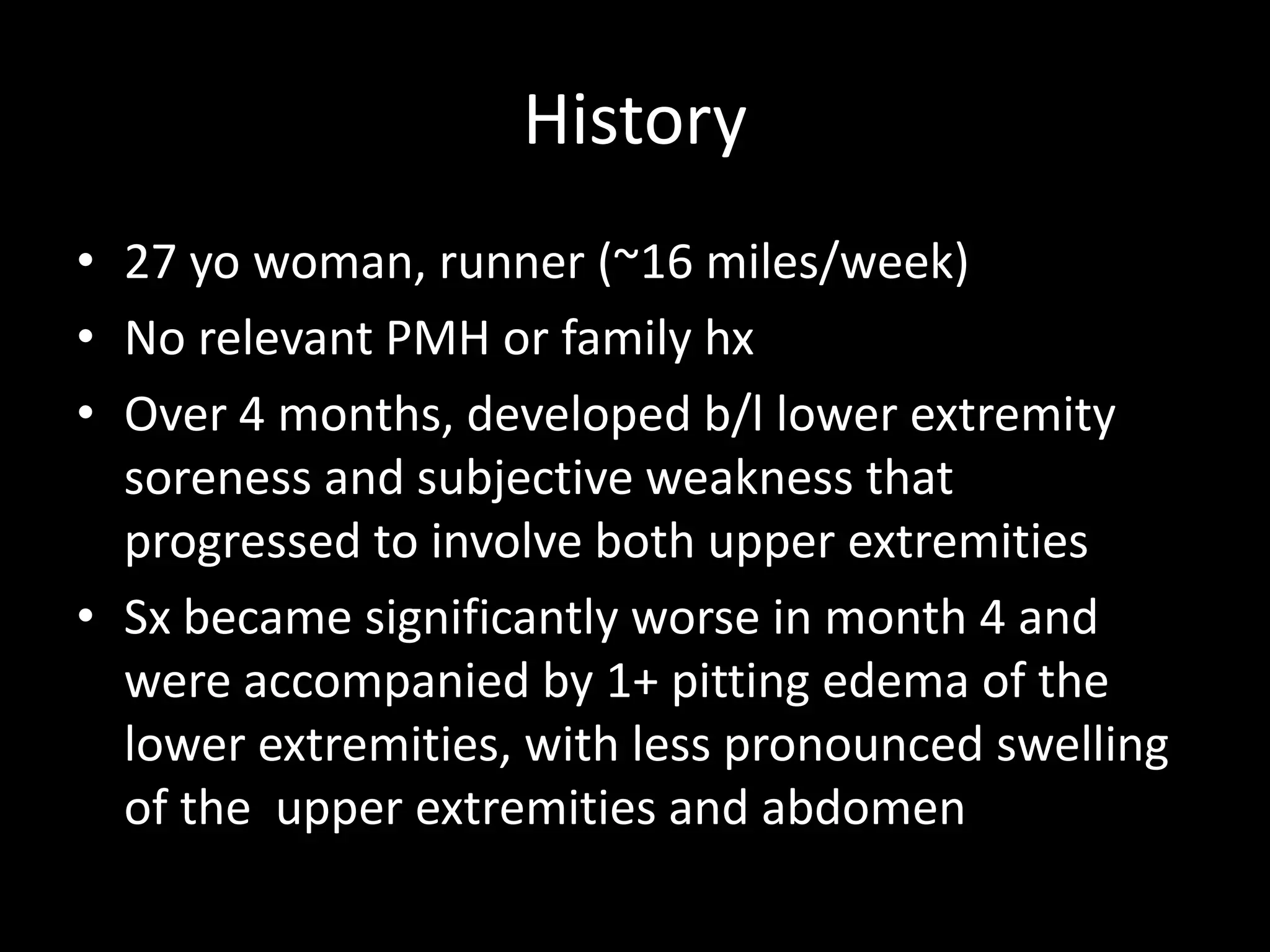 History
• 27 yo woman, runner (~16 miles/week)
• No relevant PMH or family hx
• Over 4 months, developed b/l lower extremity
soreness and subjective weakness that
progressed to involve both upper extremities
• Sx became significantly worse in month 4 and
were accompanied by 1+ pitting edema of the
lower extremities, with less pronounced swelling
of the upper extremities and abdomen
 