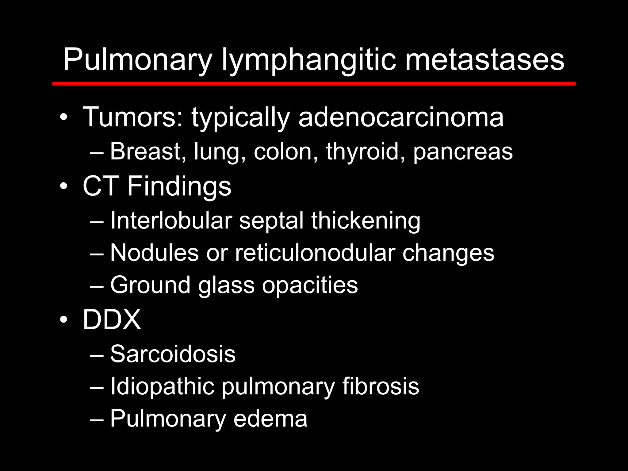 Pulmonary lymphangitic metastases
• Tumors: typically adenocarcinoma
– Breast, lung, colon, thyroid, pancreas

• CT Findings
– Interlobular septal thickening
– Nodules or reticulonodular changes
– Ground glass opacities

• DDX
– Sarcoidosis
– Idiopathic pulmonary fibrosis
– Pulmonary edema

 