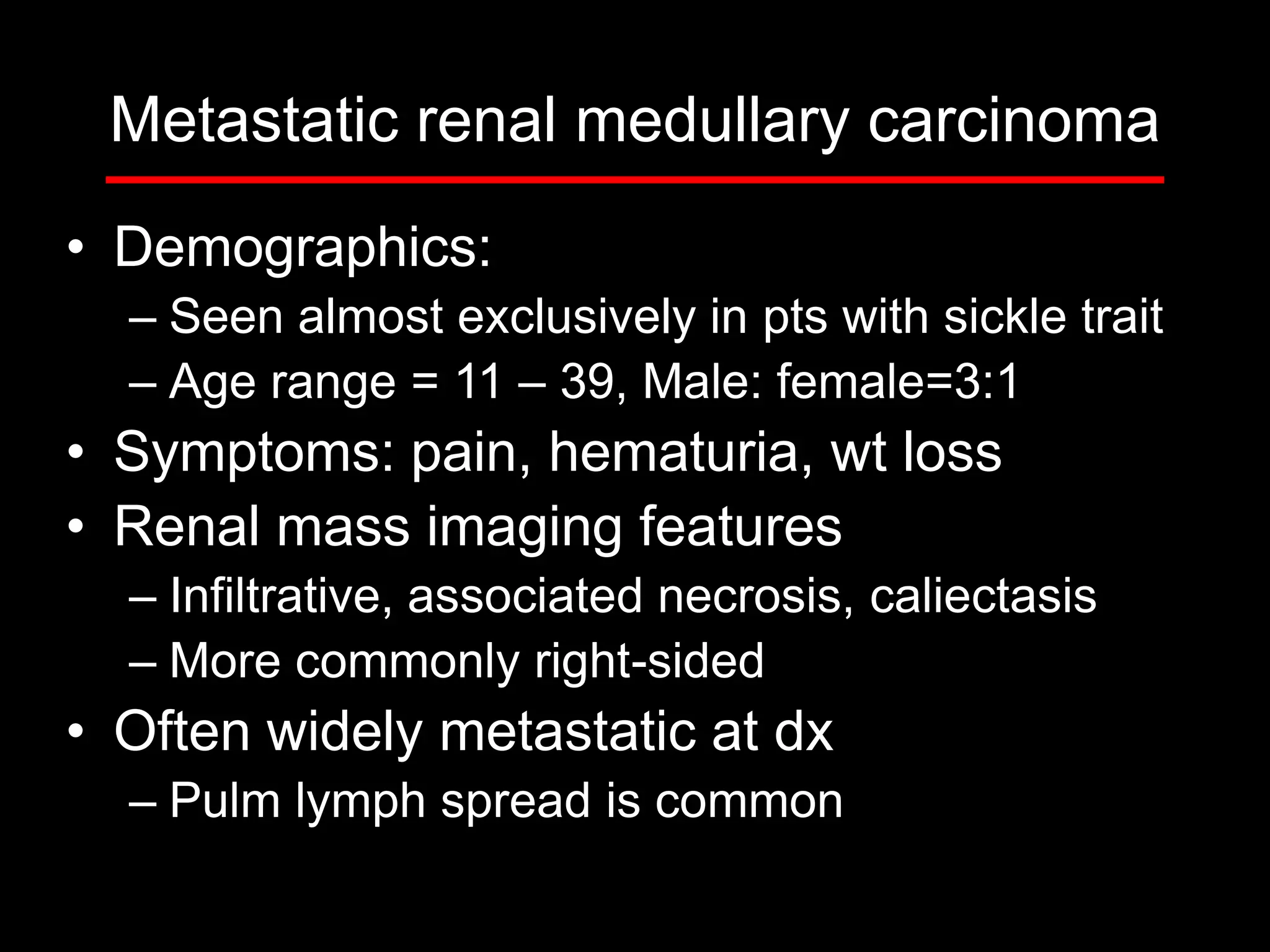 Metastatic renal medullary carcinoma
• Demographics:
– Seen almost exclusively in pts with sickle trait
– Age range = 11 – 39, Male: female=3:1

• Symptoms: pain, hematuria, wt loss
• Renal mass imaging features
– Infiltrative, associated necrosis, caliectasis
– More commonly right-sided

• Often widely metastatic at dx
– Pulm lymph spread is common

 