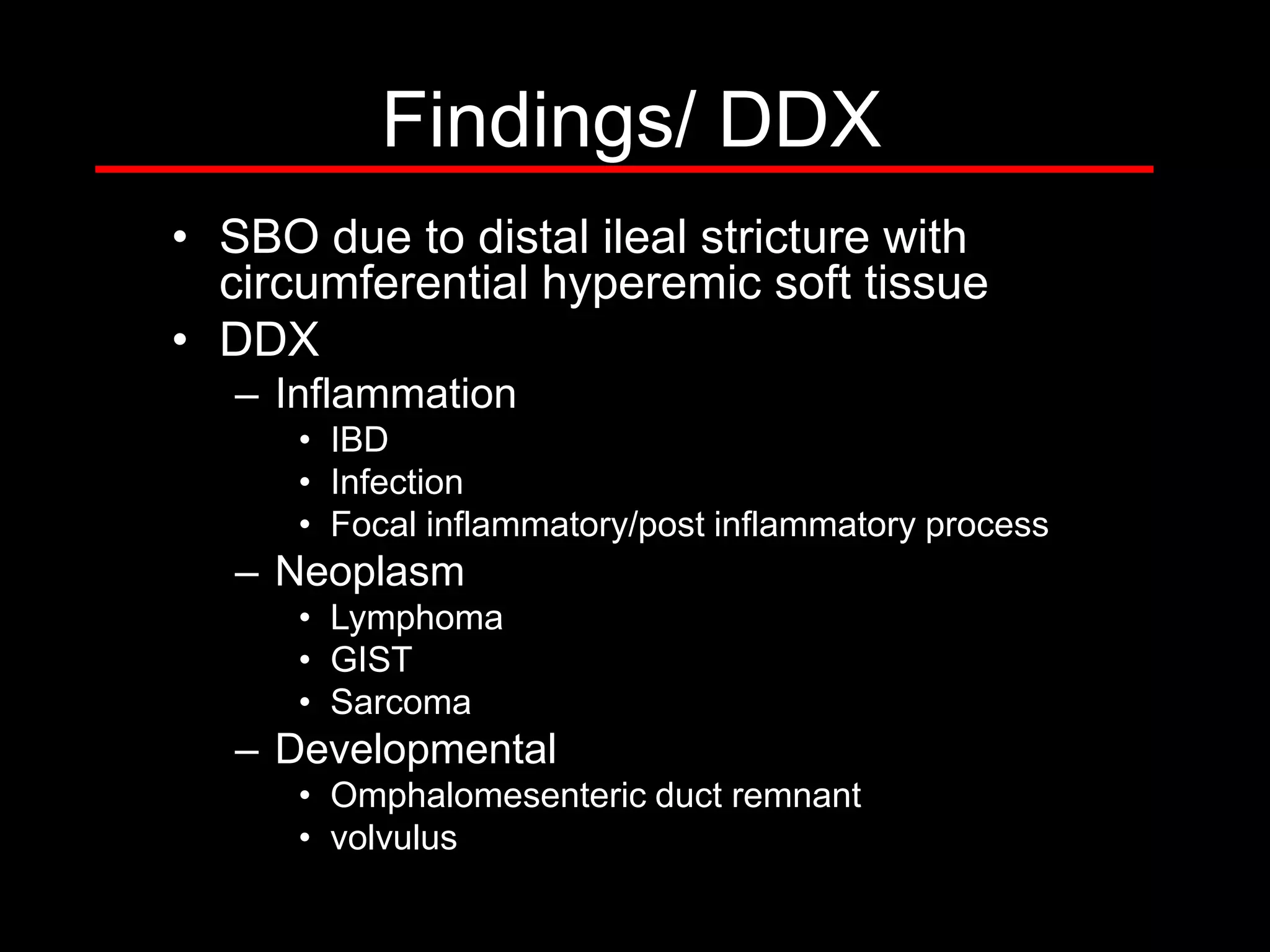 Findings/ DDX
• SBO due to distal ileal stricture with
circumferential hyperemic soft tissue
• DDX
– Inflammation
• IBD
• Infection
• Focal inflammatory/post inflammatory process

– Neoplasm
• Lymphoma
• GIST
• Sarcoma

– Developmental
• Omphalomesenteric duct remnant
• volvulus

 