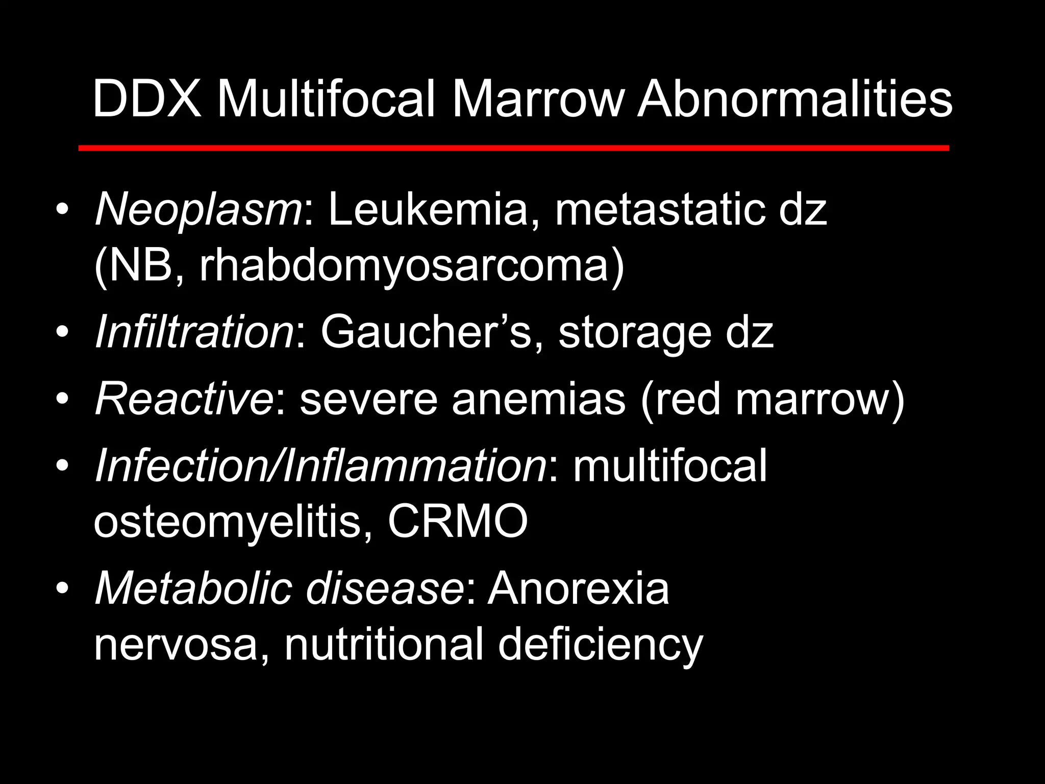 DDX Multifocal Marrow Abnormalities
• Neoplasm: Leukemia, metastatic dz
(NB, rhabdomyosarcoma)
• Infiltration: Gaucher’s, storage dz
• Reactive: severe anemias (red marrow)
• Infection/Inflammation: multifocal
osteomyelitis, CRMO
• Metabolic disease: Anorexia
nervosa, nutritional deficiency

 