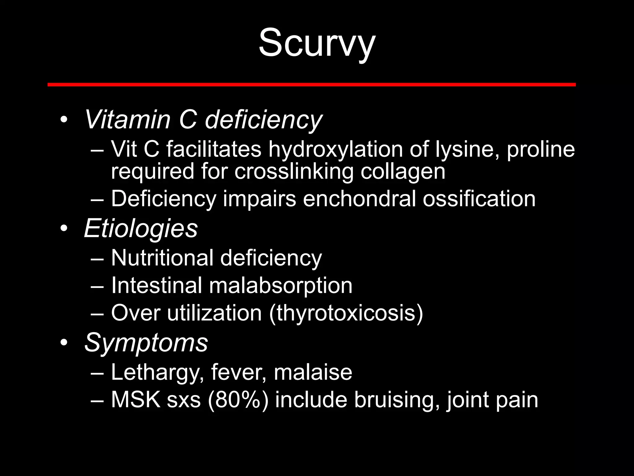 Scurvy
• Vitamin C deficiency
– Vit C facilitates hydroxylation of lysine, proline
required for crosslinking collagen
– Deficiency impairs enchondral ossification

• Etiologies
– Nutritional deficiency
– Intestinal malabsorption
– Over utilization (thyrotoxicosis)

• Symptoms
– Lethargy, fever, malaise
– MSK sxs (80%) include bruising, joint pain

 