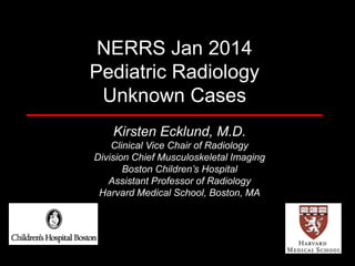 NERRS Jan 2014
Pediatric Radiology
Unknown Cases
Kirsten Ecklund, M.D.
Clinical Vice Chair of Radiology
Division Chief Musculoskeletal Imaging
Boston Children’s Hospital
Assistant Professor of Radiology
Harvard Medical School, Boston, MA

 