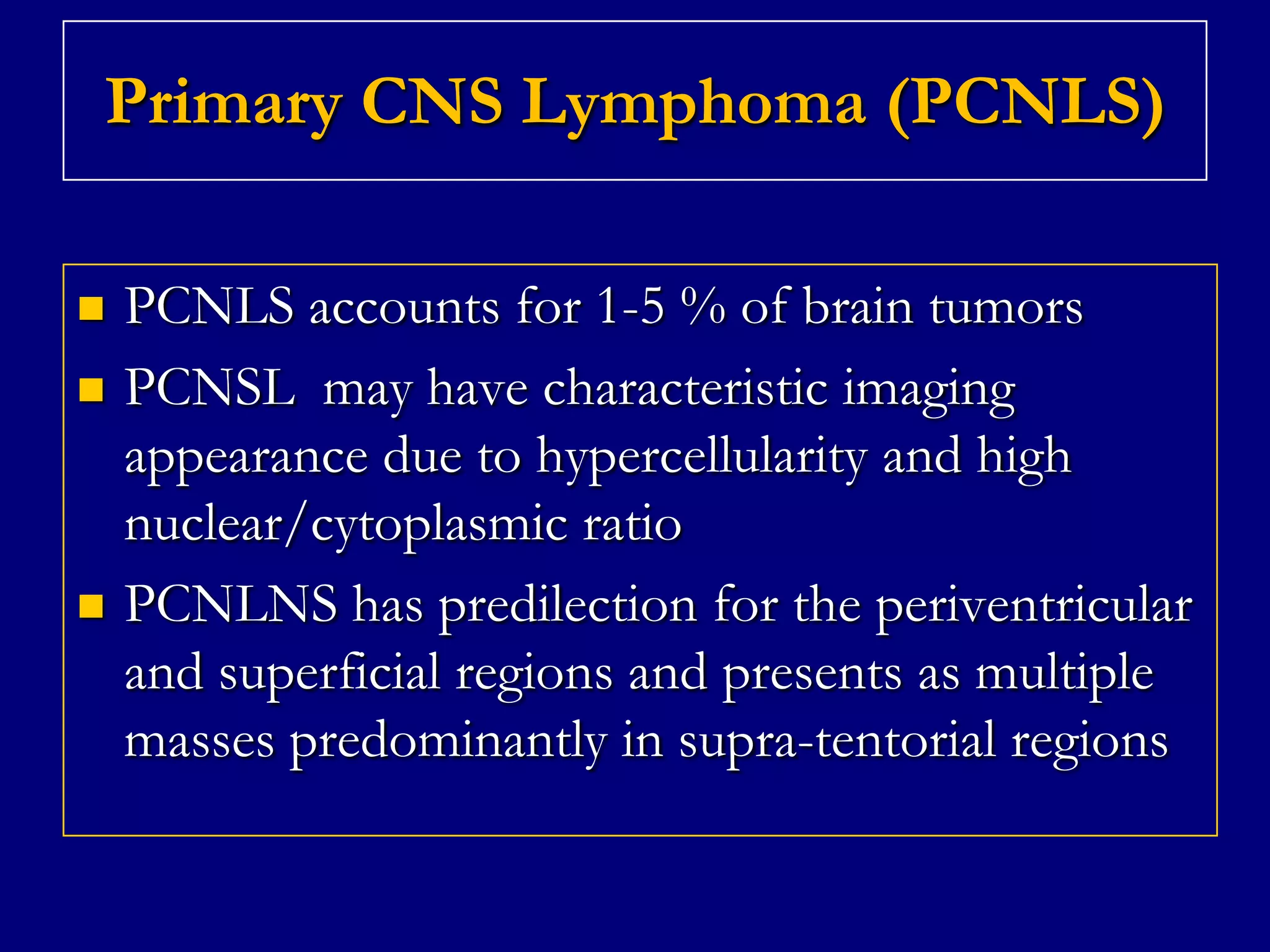 Primary CNS Lymphoma (PCNLS)





PCNLS accounts for 1-5 % of brain tumors
PCNSL may have characteristic imaging
appearance due to hypercellularity and high
nuclear/cytoplasmic ratio
PCNLNS has predilection for the periventricular
and superficial regions and presents as multiple
masses predominantly in supra-tentorial regions

 