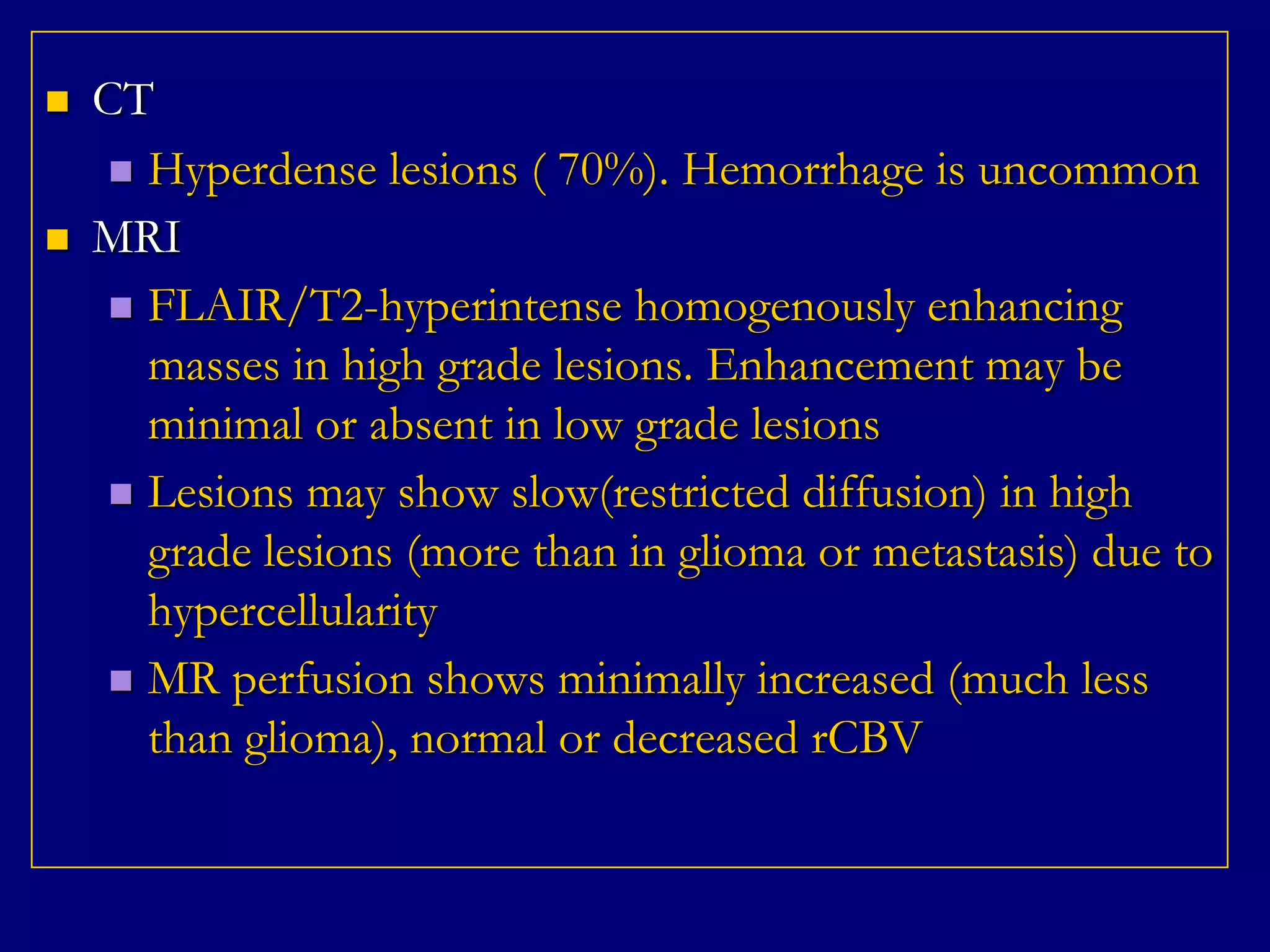 



CT
 Hyperdense lesions ( 70%). Hemorrhage is uncommon
MRI
 FLAIR/T2-hyperintense homogenously enhancing
masses in high grade lesions. Enhancement may be
minimal or absent in low grade lesions
 Lesions may show slow(restricted diffusion) in high
grade lesions (more than in glioma or metastasis) due to
hypercellularity
 MR perfusion shows minimally increased (much less
than glioma), normal or decreased rCBV

 