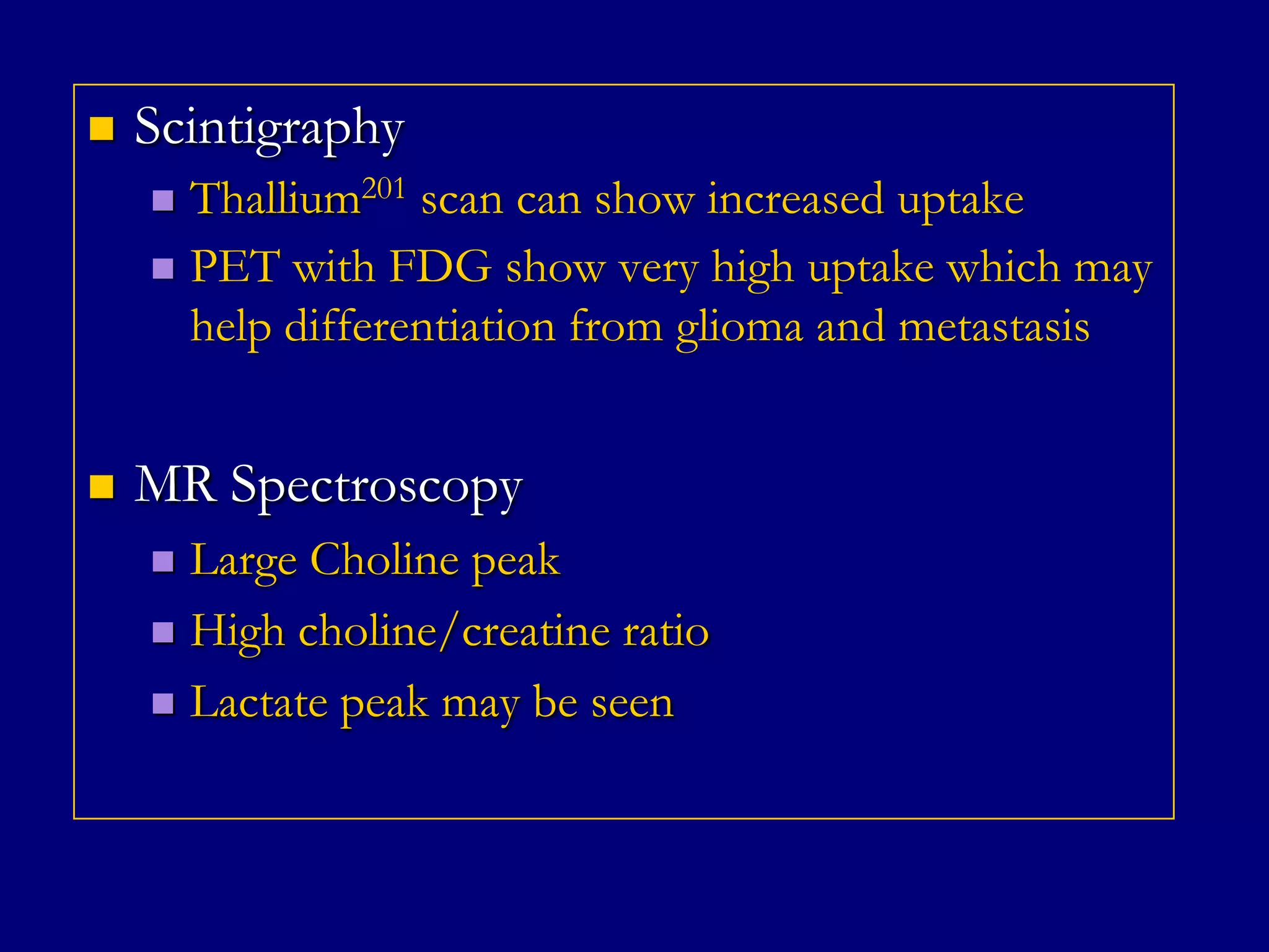 

Scintigraphy
Thallium201 scan can show increased uptake
 PET with FDG show very high uptake which may
help differentiation from glioma and metastasis




MR Spectroscopy
Large Choline peak
 High choline/creatine ratio
 Lactate peak may be seen


 