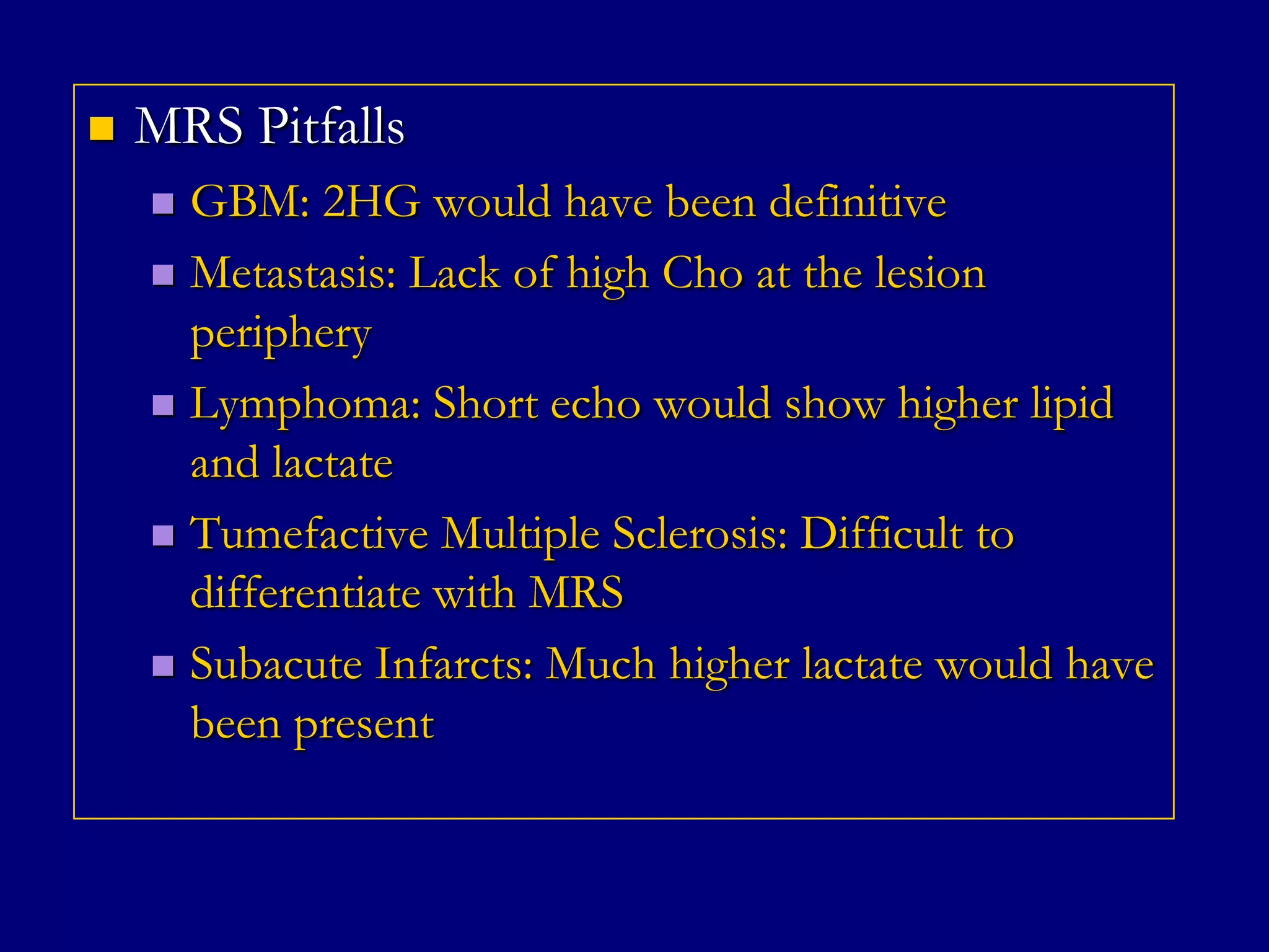 

MRS Pitfalls
GBM: 2HG would have been definitive
 Metastasis: Lack of high Cho at the lesion
periphery
 Lymphoma: Short echo would show higher lipid
and lactate
 Tumefactive Multiple Sclerosis: Difficult to
differentiate with MRS
 Subacute Infarcts: Much higher lactate would have
been present


 