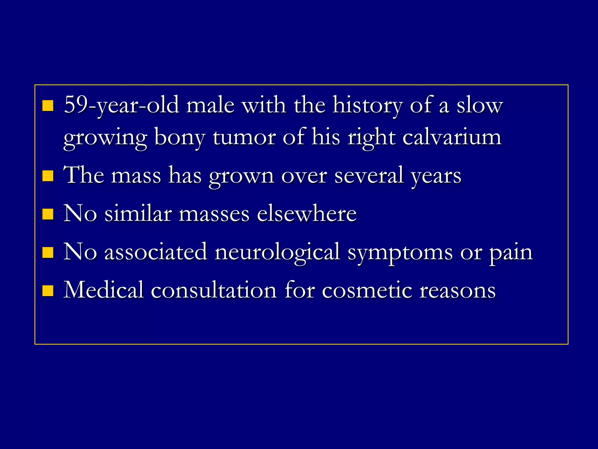 






59-year-old male with the history of a slow
growing bony tumor of his right calvarium
The mass has grown over several years
No similar masses elsewhere
No associated neurological symptoms or pain
Medical consultation for cosmetic reasons

 