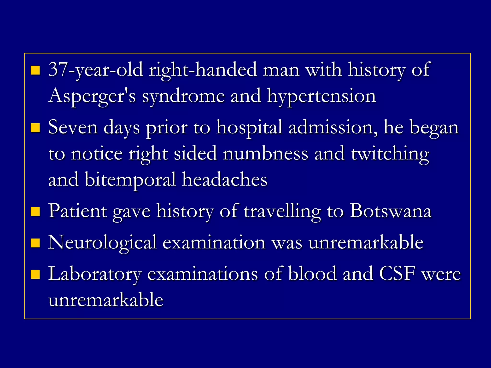 







37-year-old right-handed man with history of
Asperger's syndrome and hypertension
Seven days prior to hospital admission, he began
to notice right sided numbness and twitching
and bitemporal headaches
Patient gave history of travelling to Botswana
Neurological examination was unremarkable
Laboratory examinations of blood and CSF were
unremarkable

 
