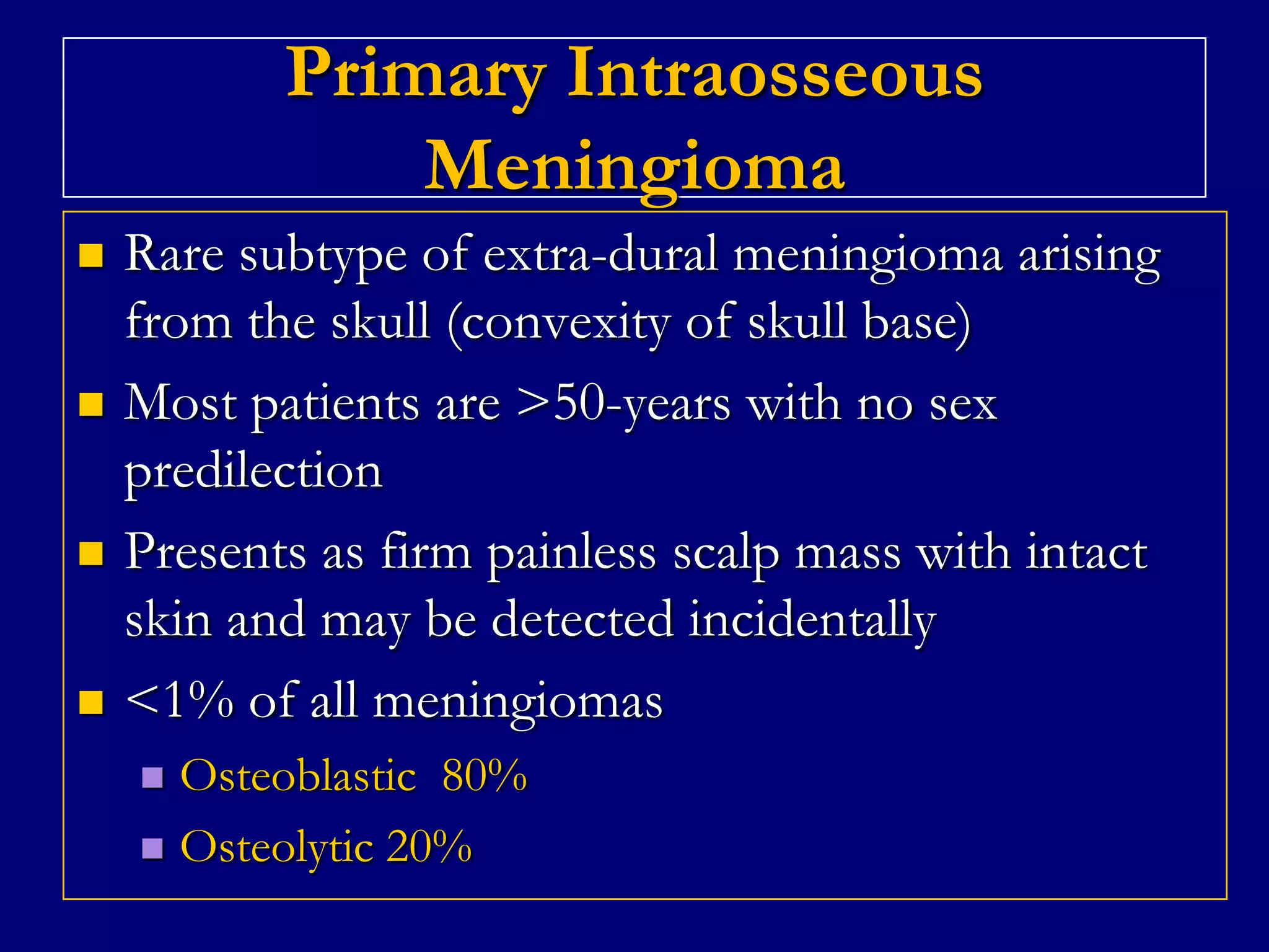 Primary Intraosseous
Meningioma








Rare subtype of extra-dural meningioma arising
from the skull (convexity of skull base)
Most patients are >50-years with no sex
predilection
Presents as firm painless scalp mass with intact
skin and may be detected incidentally
<1% of all meningiomas
Osteoblastic 80%
 Osteolytic 20%


 