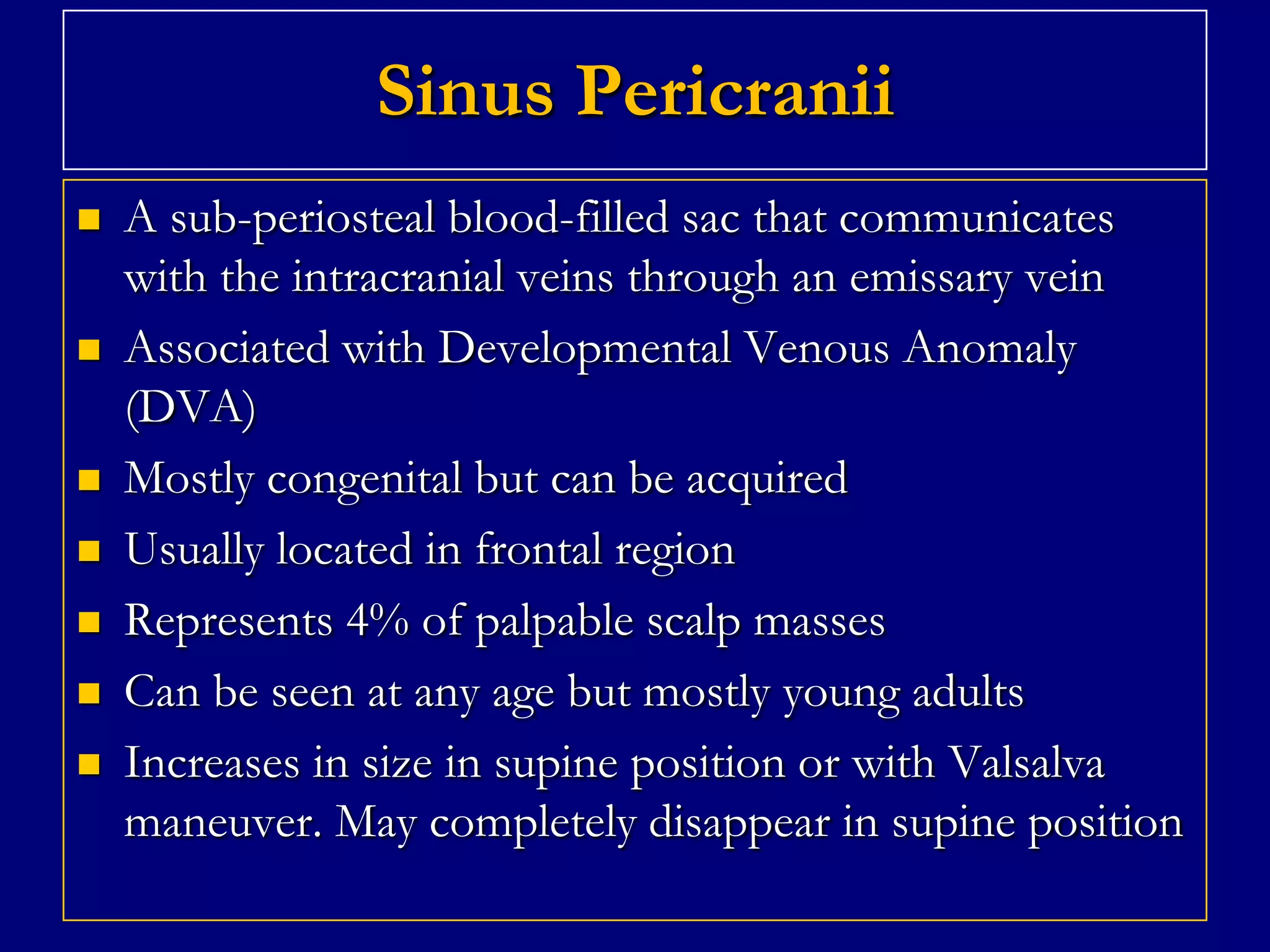 Sinus Pericranii











A sub-periosteal blood-filled sac that communicates
with the intracranial veins through an emissary vein
Associated with Developmental Venous Anomaly
(DVA)
Mostly congenital but can be acquired
Usually located in frontal region
Represents 4% of palpable scalp masses
Can be seen at any age but mostly young adults
Increases in size in supine position or with Valsalva
maneuver. May completely disappear in supine position

 