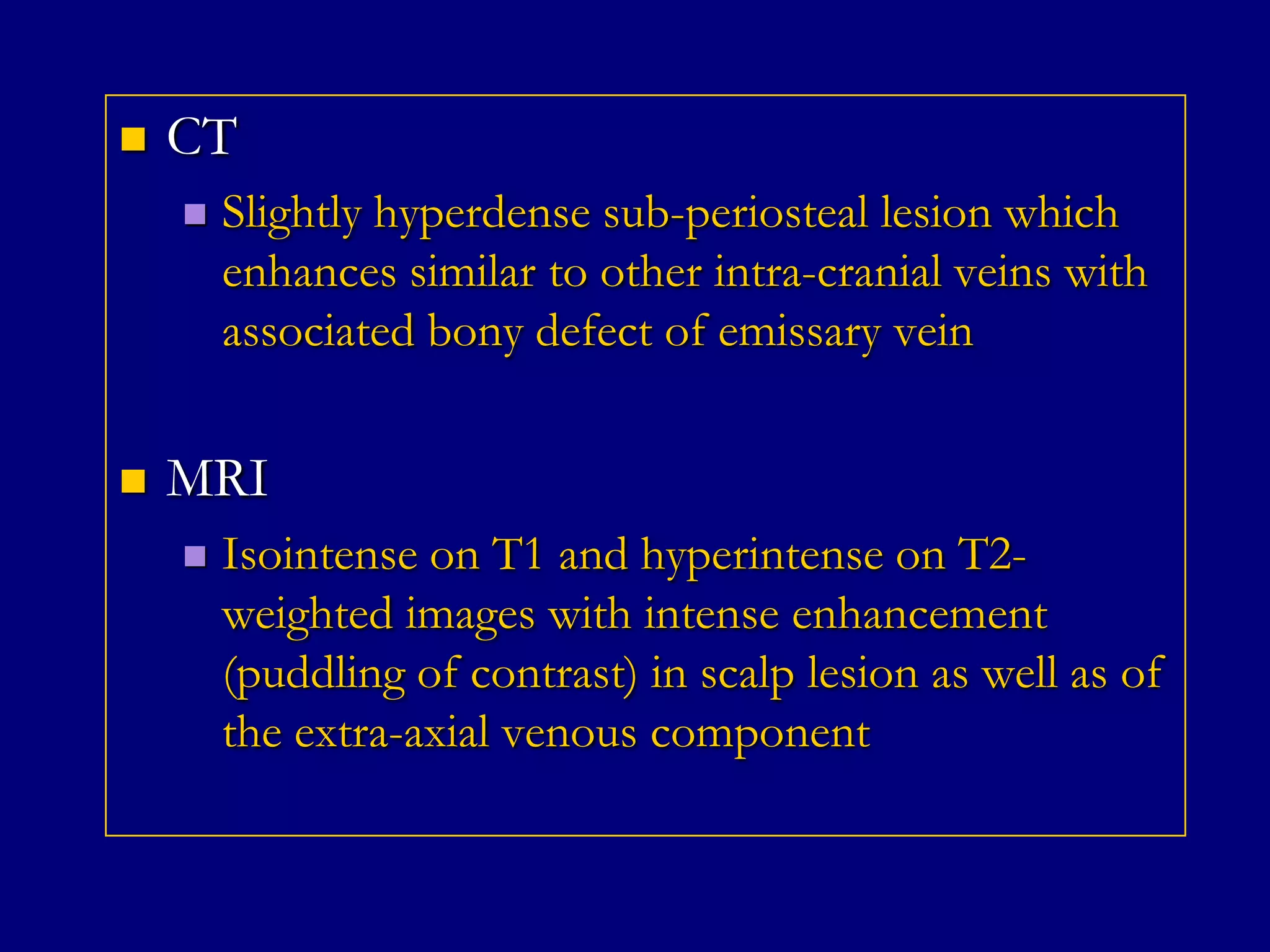

CT




Slightly hyperdense sub-periosteal lesion which
enhances similar to other intra-cranial veins with
associated bony defect of emissary vein

MRI


Isointense on T1 and hyperintense on T2weighted images with intense enhancement
(puddling of contrast) in scalp lesion as well as of
the extra-axial venous component

 