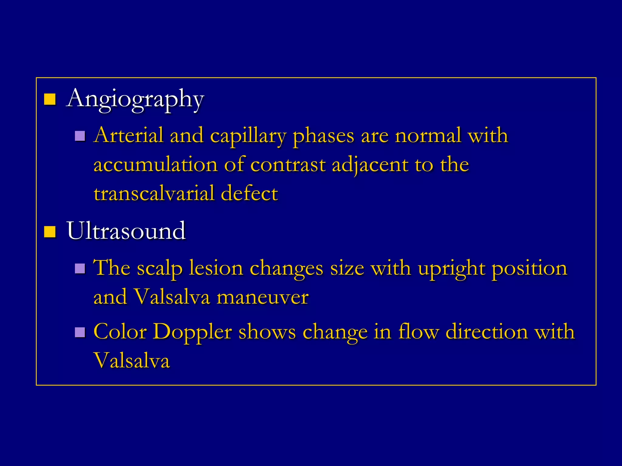 

Angiography




Arterial and capillary phases are normal with
accumulation of contrast adjacent to the
transcalvarial defect

Ultrasound
The scalp lesion changes size with upright position
and Valsalva maneuver
 Color Doppler shows change in flow direction with
Valsalva


 