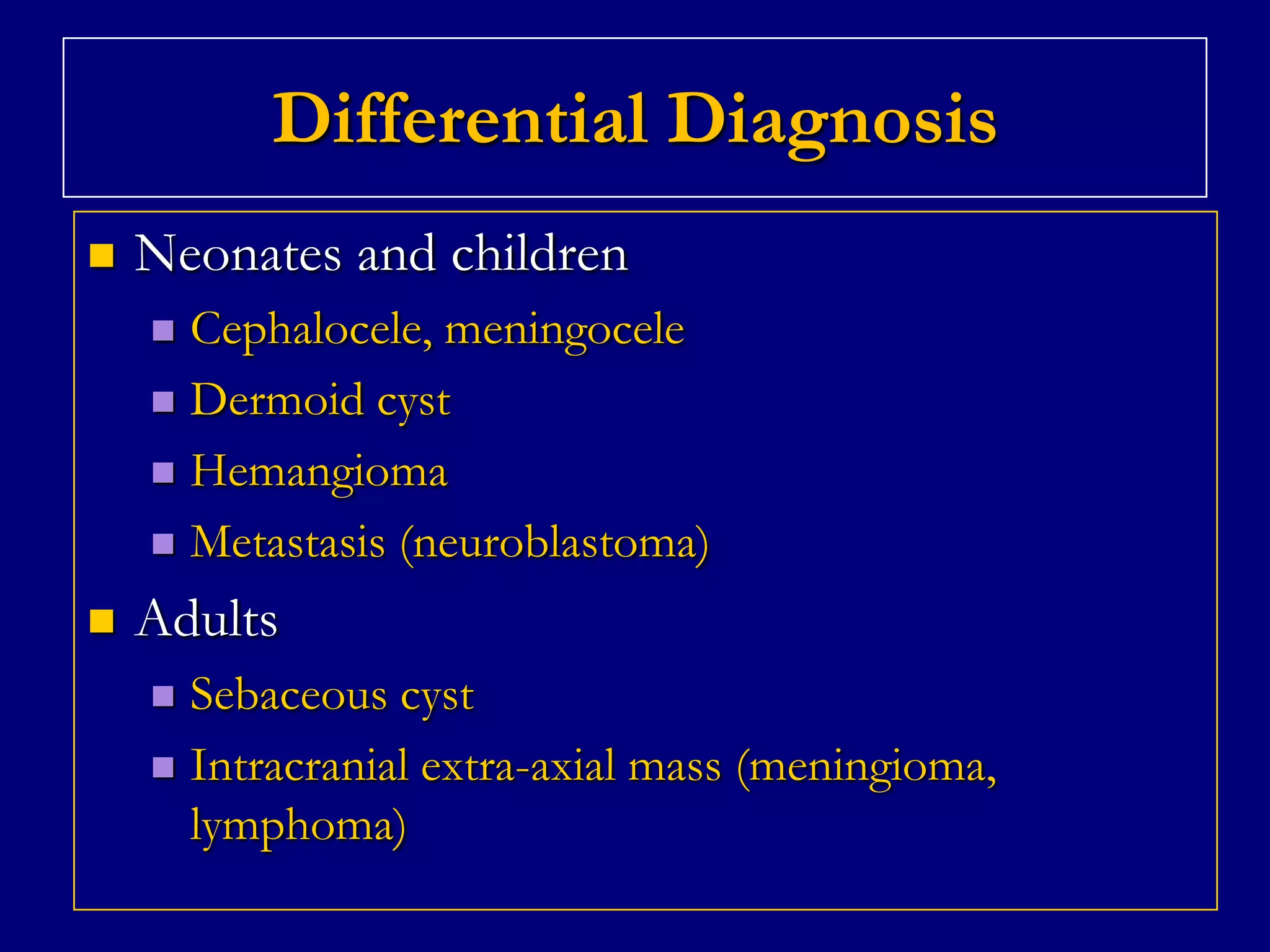 Differential Diagnosis


Neonates and children
Cephalocele, meningocele
 Dermoid cyst
 Hemangioma
 Metastasis (neuroblastoma)




Adults
Sebaceous cyst
 Intracranial extra-axial mass (meningioma,
lymphoma)


 