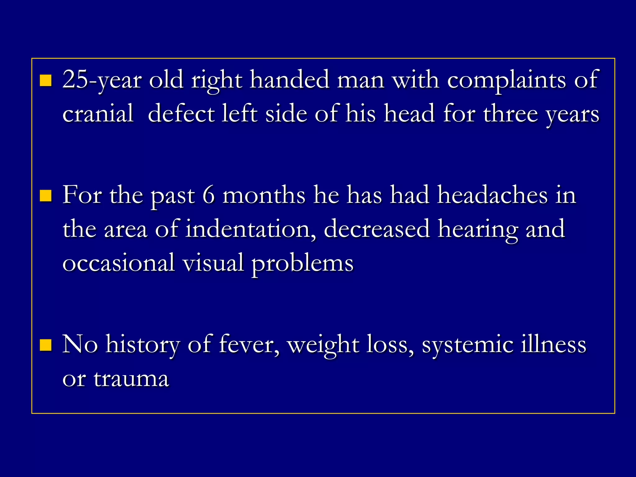 

25-year old right handed man with complaints of
cranial defect left side of his head for three years



For the past 6 months he has had headaches in
the area of indentation, decreased hearing and
occasional visual problems



No history of fever, weight loss, systemic illness
or trauma

 