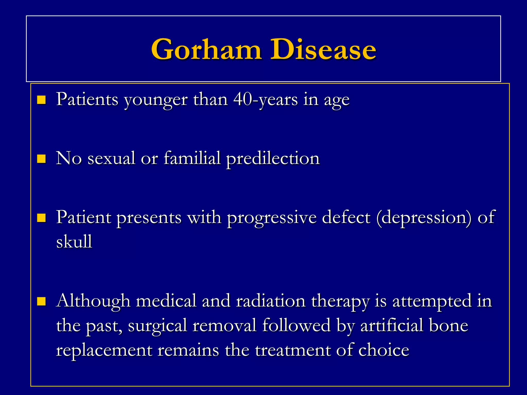 Gorham Disease


Patients younger than 40-years in age



No sexual or familial predilection



Patient presents with progressive defect (depression) of
skull



Although medical and radiation therapy is attempted in
the past, surgical removal followed by artificial bone
replacement remains the treatment of choice

 