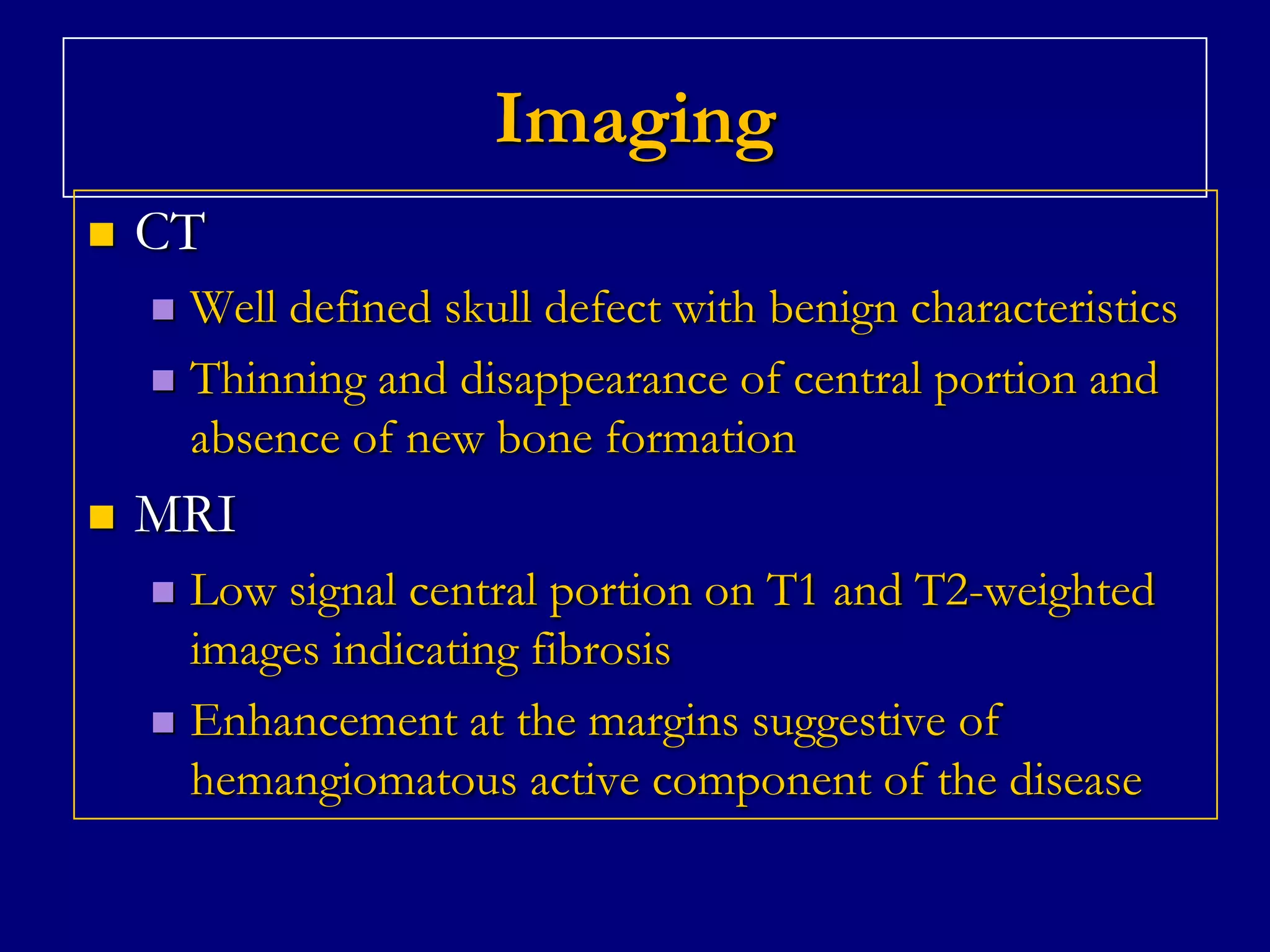 Imaging


CT
Well defined skull defect with benign characteristics
 Thinning and disappearance of central portion and
absence of new bone formation




MRI
Low signal central portion on T1 and T2-weighted
images indicating fibrosis
 Enhancement at the margins suggestive of
hemangiomatous active component of the disease


 