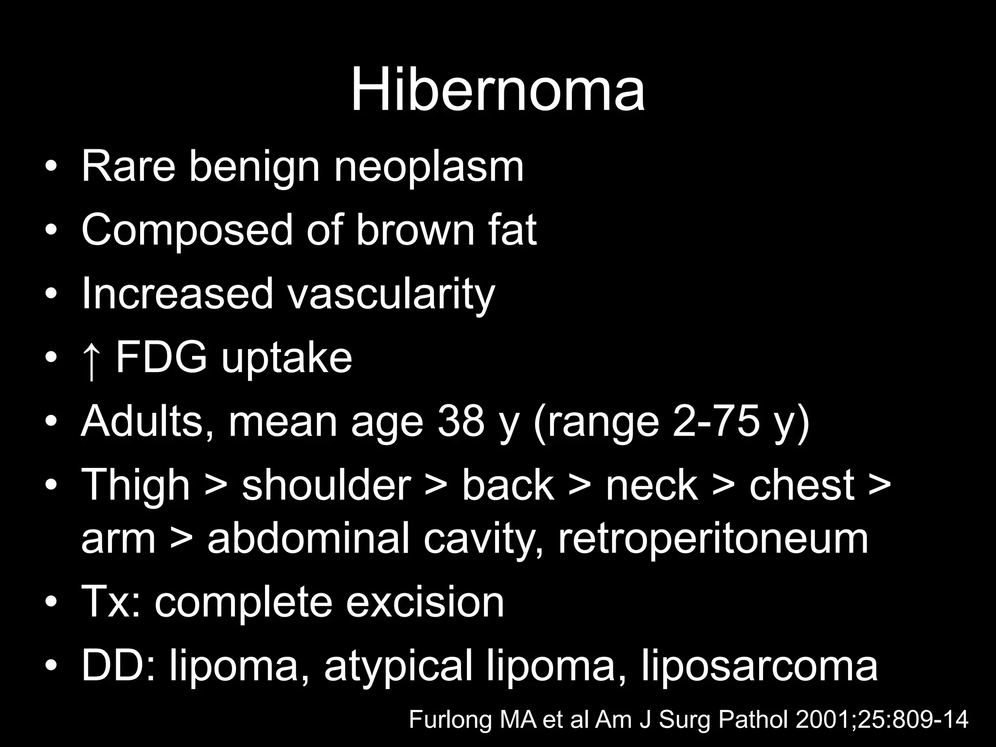 •Rare benign neoplasm 
•Composed of brown fat 
•Increased vascularity 
•↑ FDG uptake 
•Adults, mean age 38 y (range 2-75 y) 
•Thigh > shoulder > back > neck > chest > arm > abdominal cavity, retroperitoneum 
•Tx: complete excision 
•DD: lipoma, atypical lipoma, liposarcoma 
Hibernoma 
Furlong MA et al Am J Surg Pathol 2001;25:809-14  