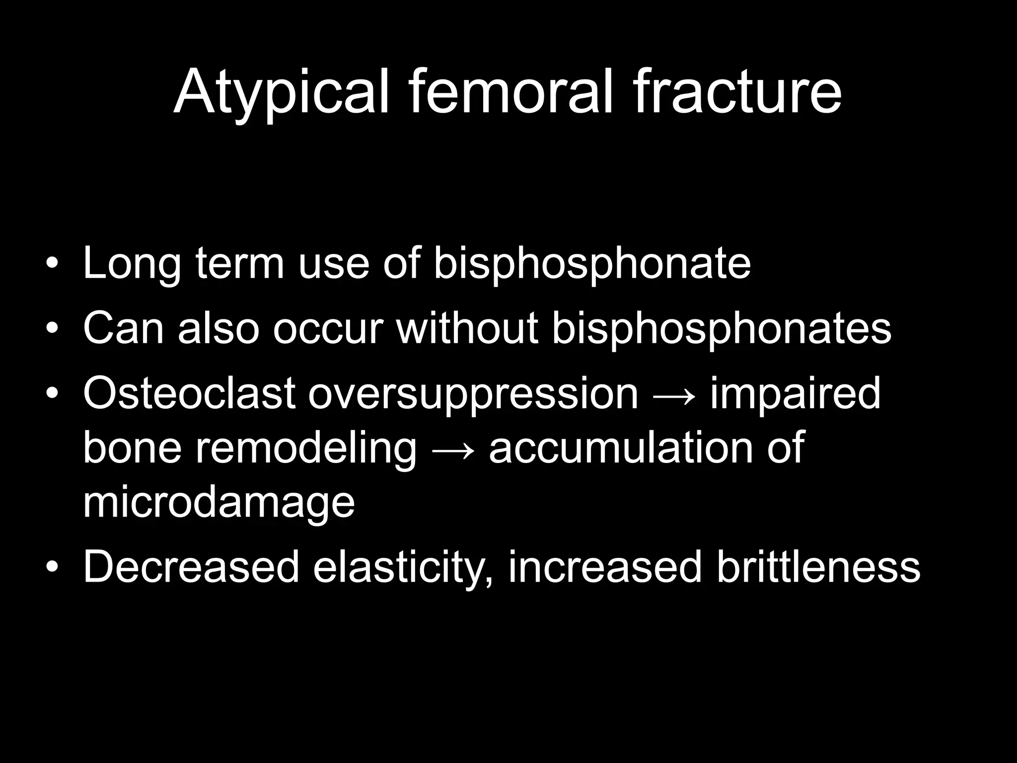 •Long term use of bisphosphonate 
•Can also occur without bisphosphonates 
•Osteoclast oversuppression → impaired bone remodeling → accumulation of microdamage 
•Decreased elasticity, increased brittleness 
Atypical femoral fracture  