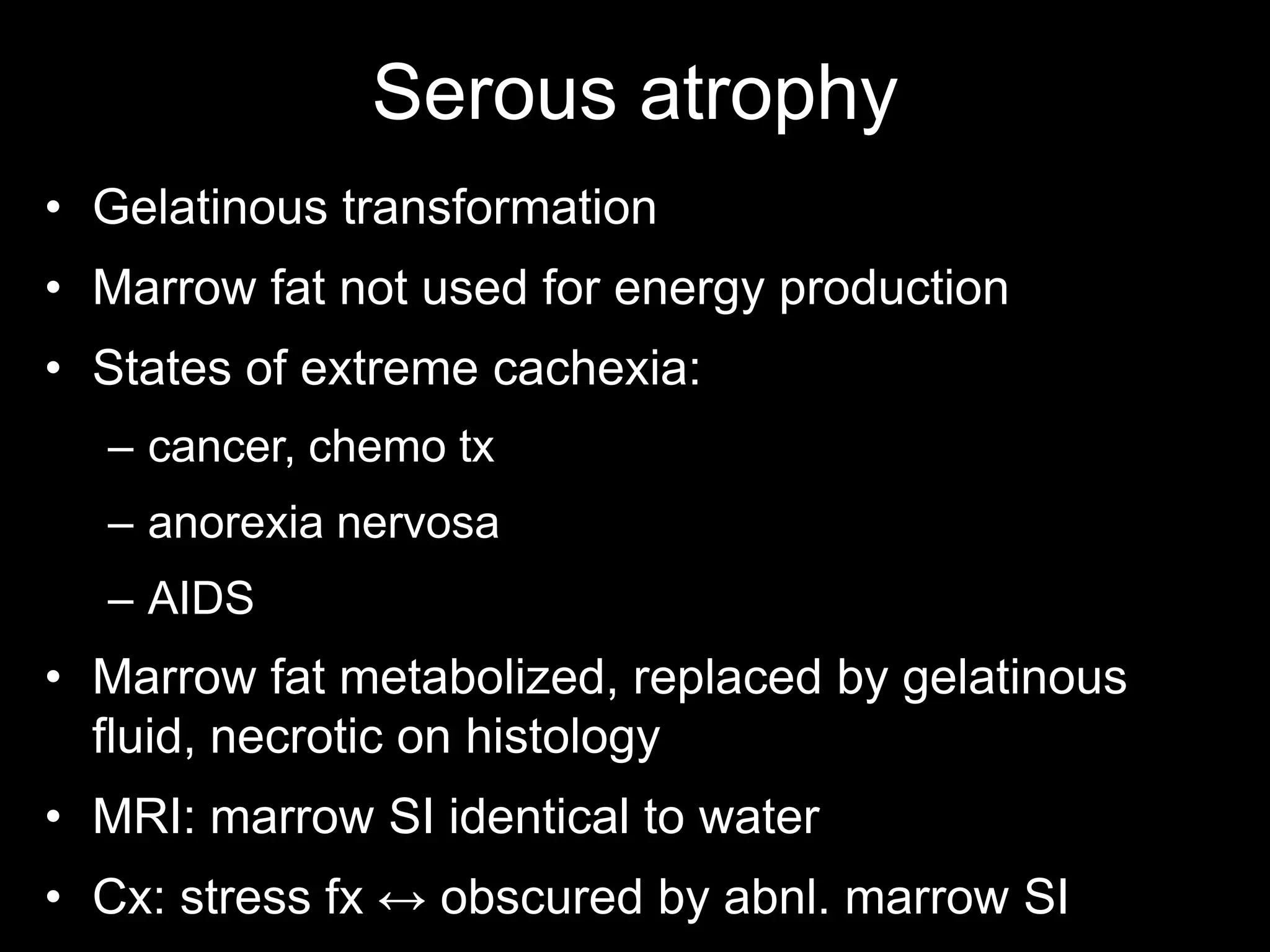 Serous atrophy 
•Gelatinous transformation 
•Marrow fat not used for energy production 
•States of extreme cachexia: 
–cancer, chemo tx 
–anorexia nervosa 
–AIDS 
•Marrow fat metabolized, replaced by gelatinous fluid, necrotic on histology 
•MRI: marrow SI identical to water 
•Cx: stress fx ↔ obscured by abnl. marrow SI 
