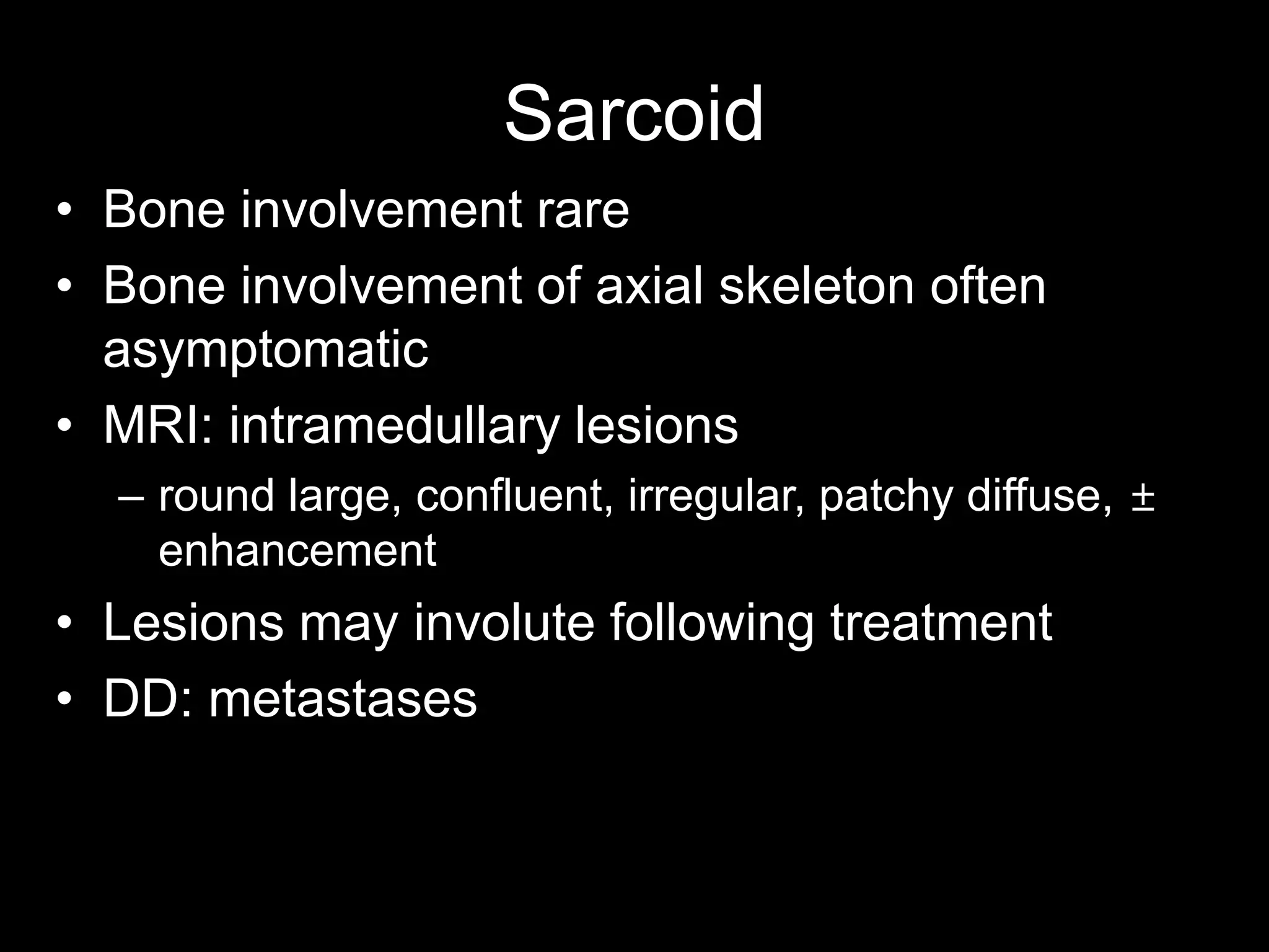 •Bone involvement rare 
•Bone involvement of axial skeleton often asymptomatic 
•MRI: intramedullary lesions 
–round large, confluent, irregular, patchy diffuse, ± enhancement 
•Lesions may involute following treatment 
•DD: metastases 
Sarcoid  