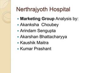 Nerthrajyoth Hospital
 Marketing Group Analysis by:
 Akanksha Choubey
 Arindam Sengupta
 Akarshan Bhattacharyya
 Kaushik Maitra
 Kumar Prashant
 