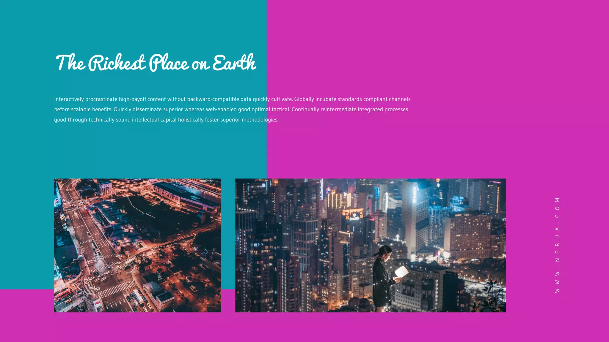 Interactively procrastinate high-payoff content without backward-compatible data quickly cultivate. Globally incubate standards compliant channels
before scalable benefits. Quickly disseminate superior whereas web-enabled good optimal tactical. Continually reintermediate integrated processes
good through technically sound intellectual capital holistically foster superior methodologies.
The Richest Place on Earth
W
W
W
.
N
E
R
U
A
.
C
O
M
 