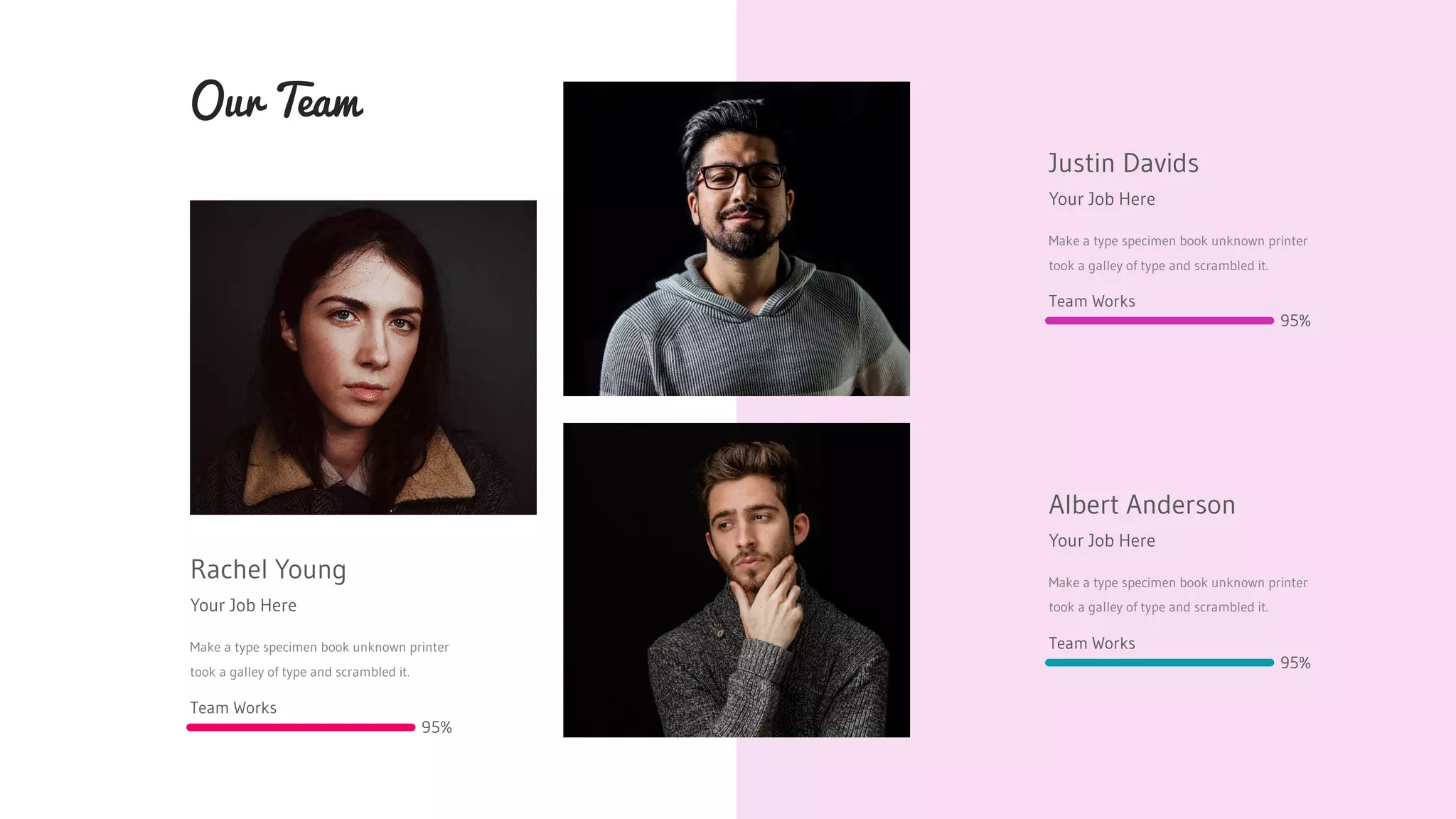 Rachel Young
Your Job Here
Make a type specimen book unknown printer
took a galley of type and scrambled it.
Our Team
Justin Davids
Your Job Here
Make a type specimen book unknown printer
took a galley of type and scrambled it.
Albert Anderson
Your Job Here
Make a type specimen book unknown printer
took a galley of type and scrambled it.
Team Works
95%
Team Works
95%
Team Works
95%
 