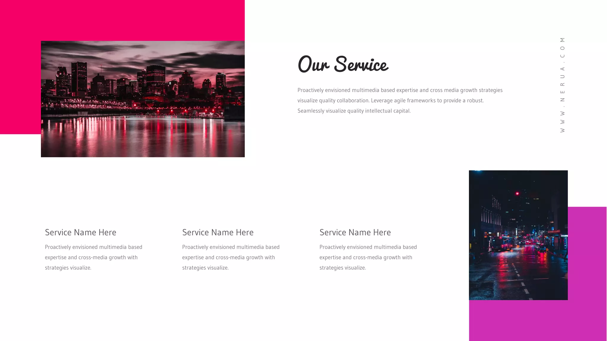 Proactively envisioned multimedia based expertise and cross media growth strategies
visualize quality collaboration. Leverage agile frameworks to provide a robust.
Seamlessly visualize quality intellectual capital.
Our Service
Service Name Here
Proactively envisioned multimedia based
expertise and cross-media growth with
strategies visualize.
Service Name Here
Proactively envisioned multimedia based
expertise and cross-media growth with
strategies visualize.
Service Name Here
Proactively envisioned multimedia based
expertise and cross-media growth with
strategies visualize.
W
W
W
.
N
E
R
U
A
.
C
O
M
 