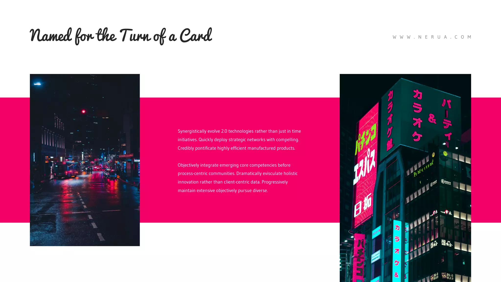 W W W . N E R U A . C O M
Named for the Turn of a Card
Synergistically evolve 2.0 technologies rather than just in time
initiatives. Quickly deploy strategic networks with compelling.
Credibly pontificate highly efficient manufactured products.
Objectively integrate emerging core competencies before
process-centric communities. Dramatically evisculate holistic
innovation rather than client-centric data. Progressively
maintain extensive objectively pursue diverse.
 