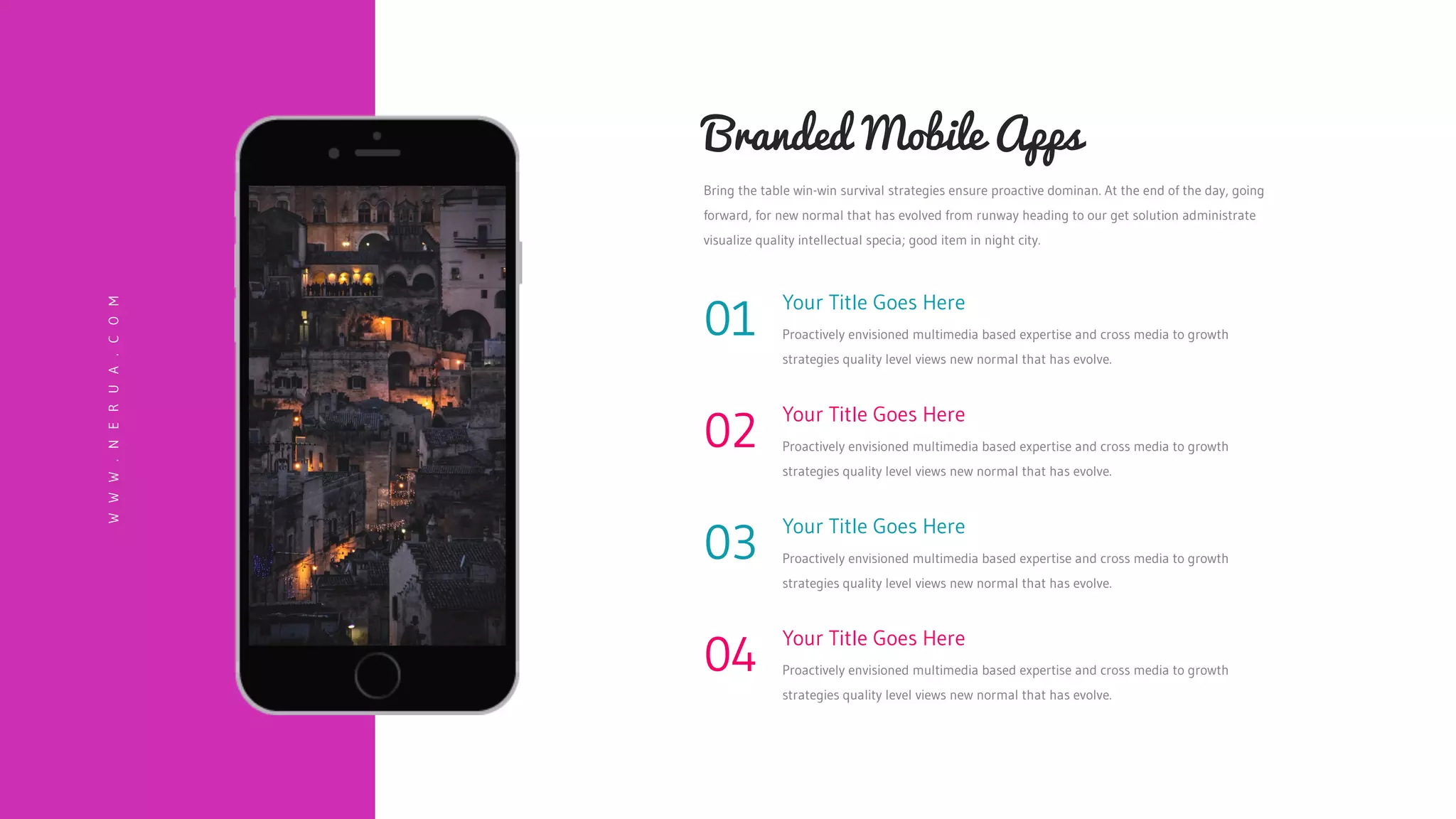 Your Title Goes Here
Proactively envisioned multimedia based expertise and cross media to growth
strategies quality level views new normal that has evolve.
02
Your Title Goes Here
Proactively envisioned multimedia based expertise and cross media to growth
strategies quality level views new normal that has evolve.
03
Your Title Goes Here
Proactively envisioned multimedia based expertise and cross media to growth
strategies quality level views new normal that has evolve.
04
Your Title Goes Here
Proactively envisioned multimedia based expertise and cross media to growth
strategies quality level views new normal that has evolve.
01
Bring the table win-win survival strategies ensure proactive dominan. At the end of the day, going
forward, for new normal that has evolved from runway heading to our get solution administrate
visualize quality intellectual specia; good item in night city.
Branded Mobile Apps
W
W
W
.
N
E
R
U
A
.
C
O
M
 