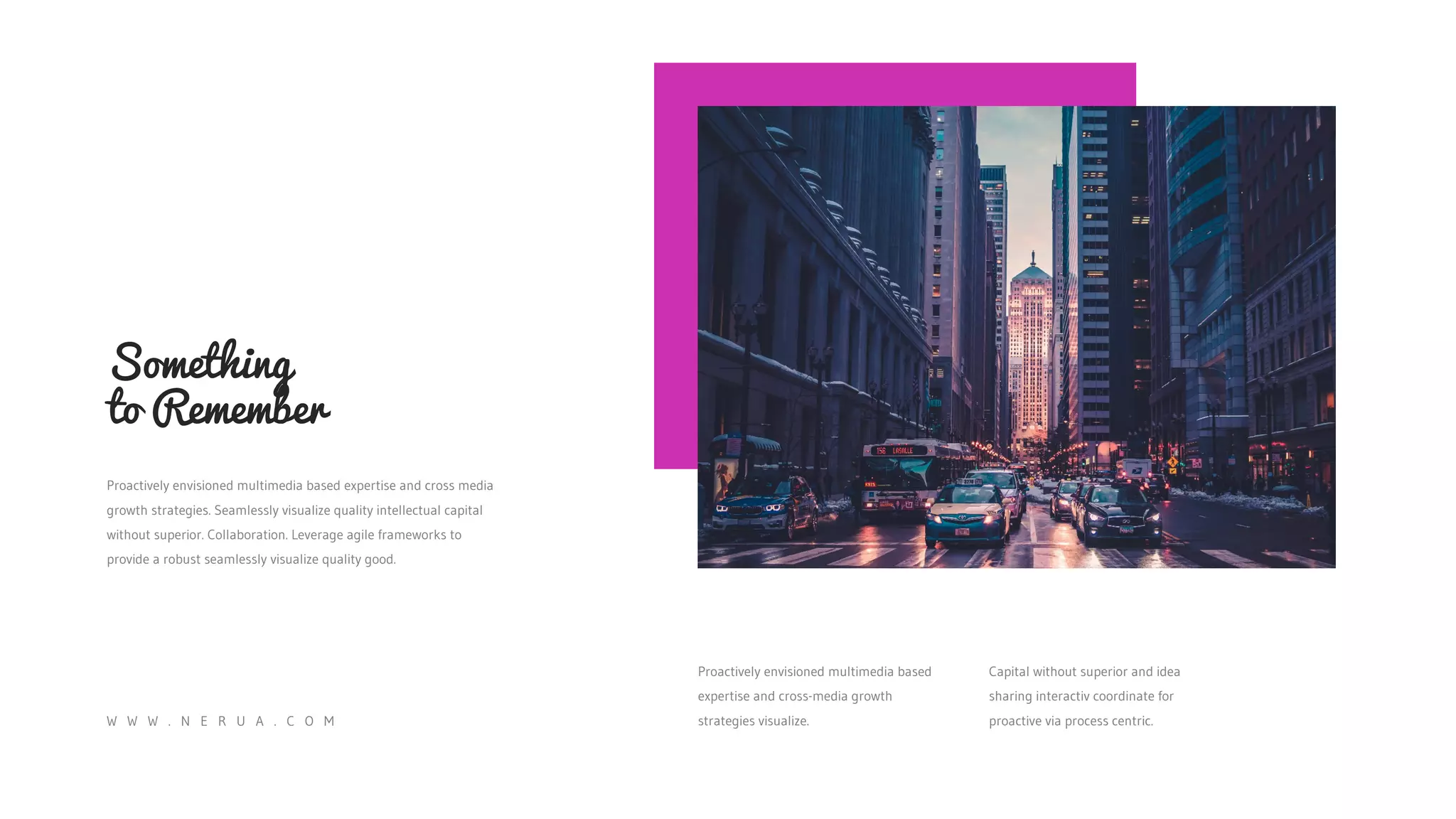 Something
to Remember
Proactively envisioned multimedia based expertise and cross media
growth strategies. Seamlessly visualize quality intellectual capital
without superior. Collaboration. Leverage agile frameworks to
provide a robust seamlessly visualize quality good.
Proactively envisioned multimedia based
expertise and cross-media growth
strategies visualize.
Capital without superior and idea
sharing interactiv coordinate for
proactive via process centric.
W W W . N E R U A . C O M
 