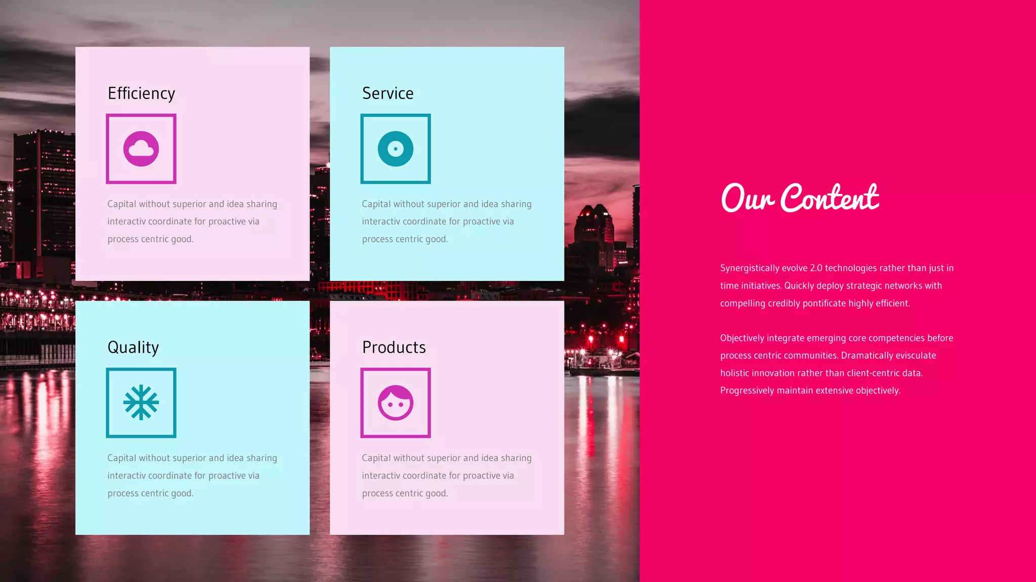 Capital without superior and idea sharing
interactiv coordinate for proactive via
process centric good.
Efficiency
Capital without superior and idea sharing
interactiv coordinate for proactive via
process centric good.
Service
Capital without superior and idea sharing
interactiv coordinate for proactive via
process centric good.
Quality
Capital without superior and idea sharing
interactiv coordinate for proactive via
process centric good.
Products
Synergistically evolve 2.0 technologies rather than just in
time initiatives. Quickly deploy strategic networks with
compelling credibly pontificate highly efficient.
Objectively integrate emerging core competencies before
process centric communities. Dramatically evisculate
holistic innovation rather than client-centric data.
Progressively maintain extensive objectively.
Our Content
 