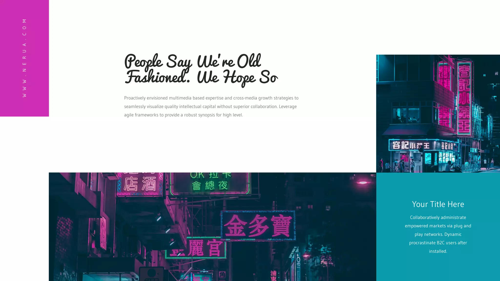 Collaboratively administrate
empowered markets via plug and
play networks. Dynamic
procrastinate B2C users after
installed.
Your Title Here
W
W
W
.
N
E
R
U
A
.
C
O
M
Proactively envisioned multimedia based expertise and cross-media growth strategies to
seamlessly visualize quality intellectual capital without superior collaboration. Leverage
agile frameworks to provide a robust synopsis for high level.
People Say We're Old
Fashioned. We Hope So
 