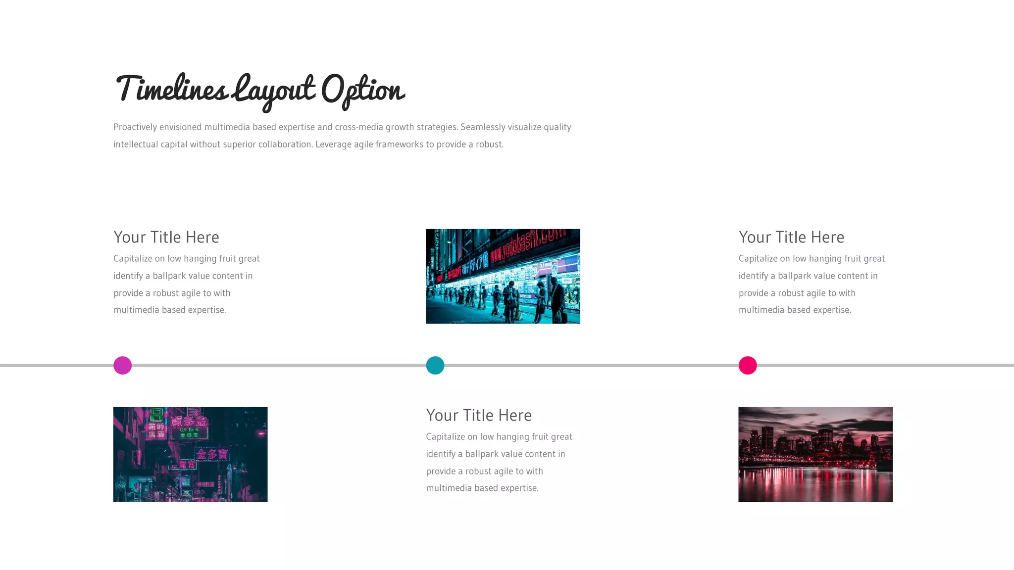 Proactively envisioned multimedia based expertise and cross-media growth strategies. Seamlessly visualize quality
intellectual capital without superior collaboration. Leverage agile frameworks to provide a robust.
Timelines Layout Option
Your Title Here
Capitalize on low hanging fruit great
identify a ballpark value content in
provide a robust agile to with
multimedia based expertise.
Your Title Here
Capitalize on low hanging fruit great
identify a ballpark value content in
provide a robust agile to with
multimedia based expertise.
Your Title Here
Capitalize on low hanging fruit great
identify a ballpark value content in
provide a robust agile to with
multimedia based expertise.
 