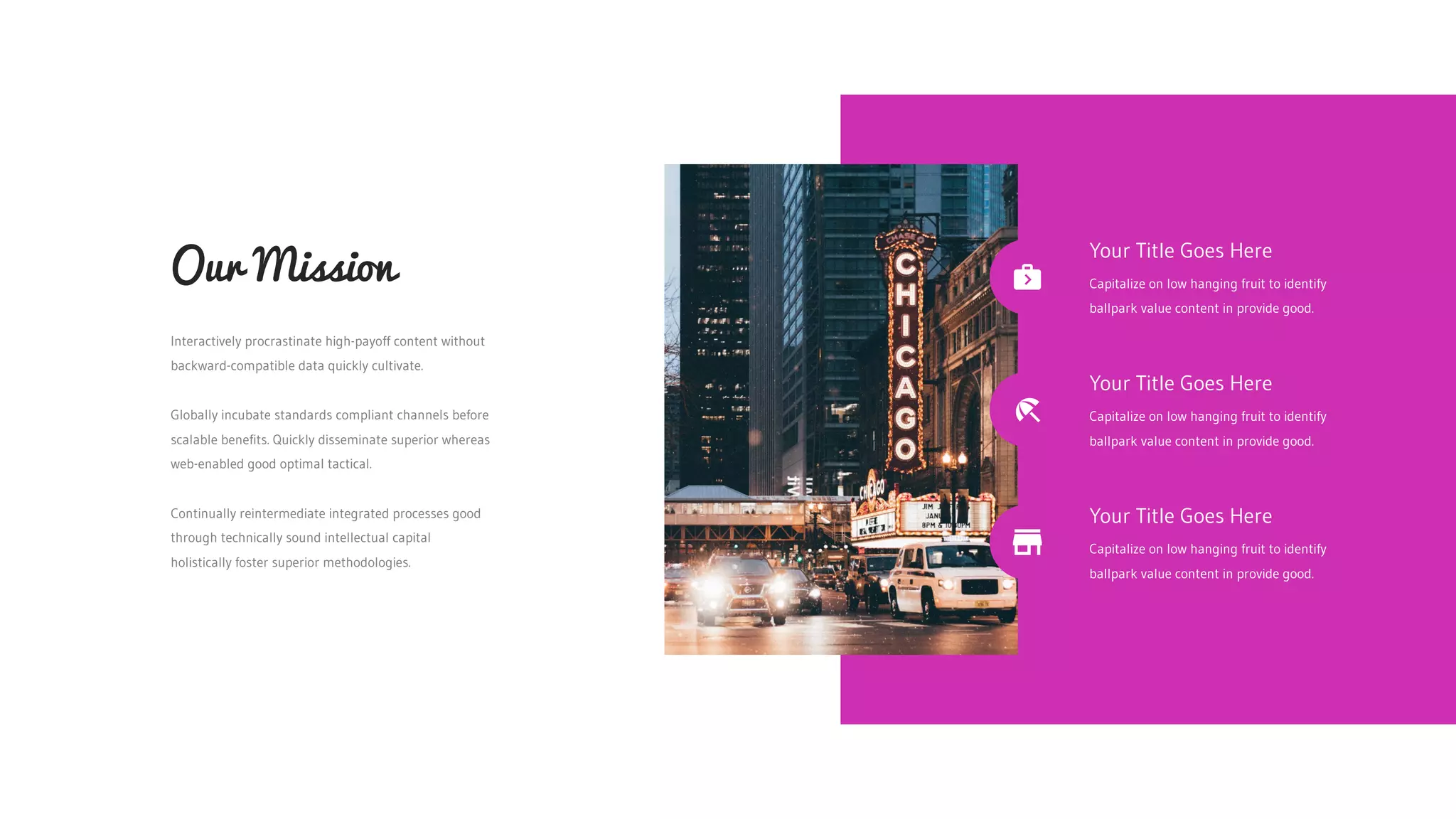 Interactively procrastinate high-payoff content without
backward-compatible data quickly cultivate.
Globally incubate standards compliant channels before
scalable benefits. Quickly disseminate superior whereas
web-enabled good optimal tactical.
Continually reintermediate integrated processes good
through technically sound intellectual capital
holistically foster superior methodologies.
Our Mission
Your Title Goes Here
Capitalize on low hanging fruit to identify
ballpark value content in provide good.
Your Title Goes Here
Capitalize on low hanging fruit to identify
ballpark value content in provide good.
Your Title Goes Here
Capitalize on low hanging fruit to identify
ballpark value content in provide good.
 