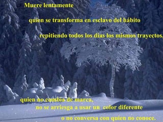 Muere lentamente o no conversa con quien no conoce. repitiendo todos los días los mismos trayectos, quien se transforma en esclavo del hábito quien no cambia de marca, no se arriesga a usar un  color diferente 