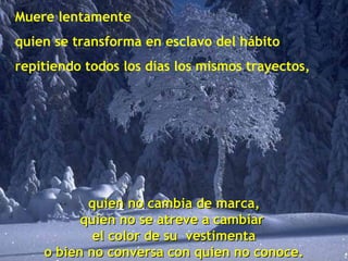 Muere lentamente
quien se transforma en esclavo del hábito
repitiendo todos los días los mismos trayectos,
quien no cambia de marca,quien no cambia de marca,
quien no se atreve a cambiarquien no se atreve a cambiar
el color de su vestimentael color de su vestimenta
o bien no conversa con quien no conoce.o bien no conversa con quien no conoce.
 