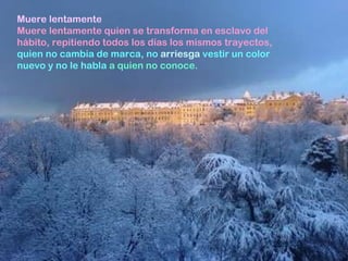 Muere lentamente  Muere lentamente quien se transforma en esclavo del hábito, repitiendo todos los días los mismos trayectos,   quien no cambia de marca, no  arriesga  vestir un color nuevo y no le habla  a quien no conoce. 