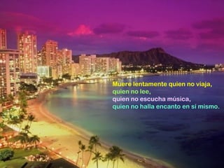 Muere lentamente quien no viaja, quien no lee, quien no escucha música, quien no halla encanto en sí mismo. 