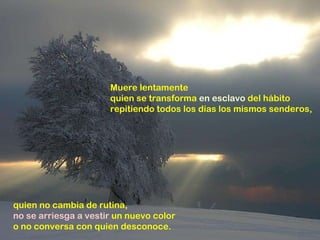 Muere lentamente quien se transforma  en esclavo  del hábito repitiendo todos los días los mismos senderos, quien no cambia de rutina, no se arriesga a vestir  un nuevo color o no conversa con quien desconoce. 