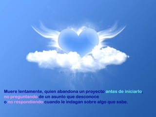 Muere lentamente, quien abandona un proyecto  antes de iniciarlo ,  no preguntando  de un asunto que desconoce  o  no respondiendo  cuando le indagan sobre algo que sabe.  