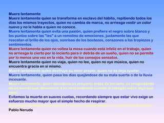Muere lentamente  Muere lentamente quien se transforma en esclavo del hábito, repitiendo todos los días los mismos trayectos, quien no cambia de marca, no arriesga vestir un color nuevo y no le habla a quien no conoce. Muere lentamente quien evita una pasión, quien prefiere el negro sobre blanco y los puntos sobre las "íes" a un remolino de emociones, justamente las que rescatan el brillo de los ojos, sonrisas de los bostezos, corazones a los tropiezos y sentimientos. Muere lentamente quien no voltea la mesa cuando está infeliz en el trabajo, quien no arriesga lo cierto por lo incierto para ir detrás de un sueño, quien no se permite por lo menos una vez en la vida, huir de los consejos sensatos. Muere lentamente quien no viaja, quien no lee, quien no oye música, quien no encuentra gracia en sí mismo. Muere lentamente quien destruye su amor propio, quien no se deja ayudar. Muere lentamente, quien pasa los días quejándose de su mala suerte o de la lluvia incesante. Muere lentamente, quien abandona un proyecto antes de iniciarlo, no preguntando de un asunto que desconoce o no respondiendo cuando le indagan sobre algo que sabe.  Evitemos la muerte en suaves cuotas, recordando siempre que estar vivo exige un esfuerzo mucho mayor que el simple hecho de respirar. Solamente la ardiente paciencia hará que conquistemos una espléndida felicidad. Pablo Neruda  