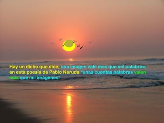 Hay un dicho que dice;  una imagen vale mas que mil palabras;  en esta poesía de Pablo Neruda   “ unas cuantas palabras  valen mas  que mil imágenes” 
