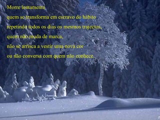 Morre lentamente
quem se transforma em escravo do hábito
repetindo todos os dias os mesmos trajectos,
quem não muda de marca,
não se arrisca a vestir uma nova cor
ou não conversa com quem não conhece.
 