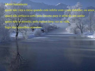 Morre lentamente
quem não vira a mesa quando está infeliz com o seu trabalho, ou amor,
quem não arrisca o certo pelo incerto para ir atrás de um sonho
quem não se permite, pelo menos uma vez na vida,
fugir dos conselhos sensatos...
 