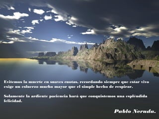 Evitemos la muerte en suaves cuotas, recordando siempre que estar vivo
exige un esfuerzo mucho mayor que el simple hecho de respirar.
Solamente la ardiente paciencia hará que conquistemos una espléndida
felicidad.
Pablo Neruda.
 